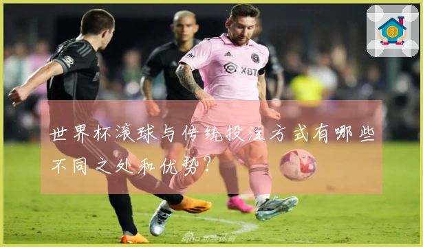 世界杯滚球与传统投注方式有哪些不同之处和优势？